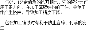  与0°、15°余偏角的铣刀相比，它的背分力作用于正方向，在加工薄壁结构的工件时会使工件产生挠曲，导致加工精度下降。 它在加工铸铁时有利于防止崩碎、剥落的发生。