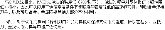  与C.V.D.法相比，P.V.D.法涂层的温度低（700°以下），涂层过程中对基体损伤（韧性降低）很小。因此可以应用于涂覆高温条件下使硬度与强度降低的高速钢刀具、硬质合金焊接刀具、以及硬质合金、金属陶瓷等绝大部分基体材料。 同时，对于切削刃锋利（锋利刃口）的刀具也可保持其切削刃强度，所以在钻头、立铣刀、螺纹切削刀具等中被广泛使用。