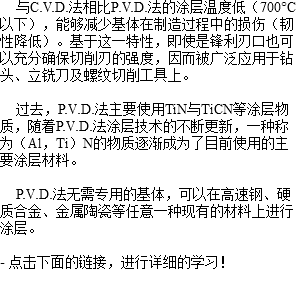  与C.V.D.法相比P.V.D.法的涂层温度低（700°C以下），能够减少基体在制造过程中的损伤（韧性降低）。基于这一特性，即使是锋利刃口也可以充分确保切削刃的强度，因而被广泛应用于钻头、立铣刀及螺纹切削工具上。 过去，P.V.D.法主要使用TiN与TiCN等涂层物质，随着P.V.D.法涂层技术的不断更新，一种称为（Al，Ti）N的物质逐渐成为了目前使用的主要涂层材料。 P.V.D.法无需专用的基体，可以在高速钢、硬质合金、金属陶瓷等任意一种现有的材料上进行涂层。 - 点击下面的链接，进行详细的学习！ 