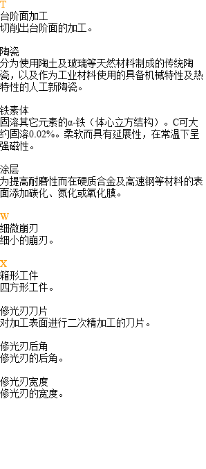 T 台阶面加工 切削出台阶面的加工。 陶瓷 分为使用陶土及玻璃等天然材料制成的传统陶瓷，以及作为工业材料使用的具备机械特性及热特性的人工新陶瓷。 铁素体 固溶其它元素的α-铁（体心立方结构）。C可大约固溶0.02%。柔软而具有延展性，在常温下呈强磁性。 涂层 为提高耐磨性而在硬质合金及高速钢等材料的表面添加碳化、氮化或氧化膜。 W 细微崩刃 细小的崩刃。 X 箱形工件 四方形工件。 修光刃刀片 对加工表面进行二次精加工的刀片。 修光刃后角 修光刃的后角。 修光刃宽度 修光刃的宽度。 