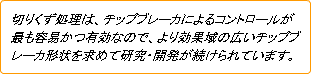 切りくず処理は、チップブレーカによるコントロールが最も容易かつ有効なので、より効果域の広いチップブレーカ形状を求めて研究・開発が続けられています。